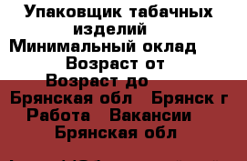 Упаковщик табачных изделий  › Минимальный оклад ­ 46 000 › Возраст от ­ 18 › Возраст до ­ 46 - Брянская обл., Брянск г. Работа » Вакансии   . Брянская обл.